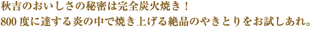 秋吉のおいしさの秘密は完全炭火焼き！ 800 度に達する炎の中で焼き上げる絶品のやきとりをお試しあれ。