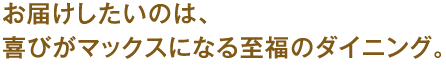 お届けしたいのは、喜びがマックスになる至福のダイニング。